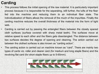 Carding
• This process follows the initial opening of the raw material. It is particularly important
process because it is responsible for the separating, still further, the tufts of the fiber
fed into the machine and reducing them to an individual fiber state. The
individualization of fibers allows the removal of the much of the impurities. Finally the
carding machine reduces the overall thickness of the material into the form of light
web.
• Carding is carried out by passing the entangled fibers between the closely spaced
cloth surfaces (surface covered with sharp metal teeth). The surfaces move at
relative speed to each other and the fibers gets disentangled. The distance between
two surfaces decides the degree of opening and cleaning. The action carried out
between the clothed surfaces is also known as “carding action”.
• The carding action is carried out on machine known as “card”. There are mainly two
types of cards viz. roller and clearer card (for medium and long staple fibers) and the
revolving flat card (for short staple fibers up to 5-65mm).
 