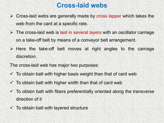 Cross-laid webs
➢ Cross-laid webs are generally made by cross lapper which takes the
web from the card at a specific rate.
➢ The cross-laid web is laid in several layers with an oscillator carriage
on a take-off belt by means of a conveyor belt arrangement.
➢ Here the take-off belt moves at right angles to the carriage
discretion.
The cross-laid web has major two purposes:
✓ To obtain batt with higher basis weight than that of card web
✓ To obtain batt with higher width than that of card web
✓ To obtain batt with fibers preferentially oriented along the transverse
direction of it
✓ To obtain batt with layered structure
 