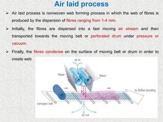Air laid process
➢ Air laid process is nonwoven web forming process in which the web of fibres is
produced by the dispersion of fibres ranging from 1-4 mm.
➢ Initially, the fibres are dispersed into a fast moving air stream and then
transported towards the moving belt or perforated drum under pressure or
vacuum.
➢ Finally, the fibres condense on the surface of moving belt or drum in order to
create web
 