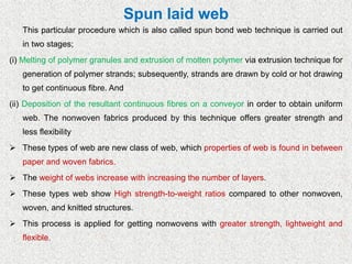 Spun laid web
This particular procedure which is also called spun bond web technique is carried out
in two stages;
(i) Melting of polymer granules and extrusion of molten polymer via extrusion technique for
generation of polymer strands; subsequently, strands are drawn by cold or hot drawing
to get continuous fibre. And
(ii) Deposition of the resultant continuous fibres on a conveyor in order to obtain uniform
web. The nonwoven fabrics produced by this technique offers greater strength and
less flexibility
➢ These types of web are new class of web, which properties of web is found in between
paper and woven fabrics.
➢ The weight of webs increase with increasing the number of layers.
➢ These types web show High strength-to-weight ratios compared to other nonwoven,
woven, and knitted structures.
➢ This process is applied for getting nonwovens with greater strength, lightweight and
flexible.
 