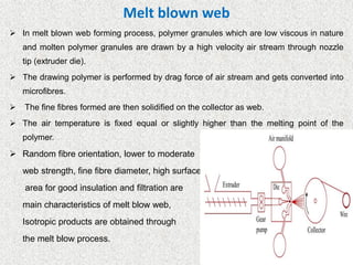 Melt blown web
➢ In melt blown web forming process, polymer granules which are low viscous in nature
and molten polymer granules are drawn by a high velocity air stream through nozzle
tip (extruder die).
➢ The drawing polymer is performed by drag force of air stream and gets converted into
microfibres.
➢ The fine fibres formed are then solidified on the collector as web.
➢ The air temperature is fixed equal or slightly higher than the melting point of the
polymer.
➢ Random fibre orientation, lower to moderate
web strength, fine fibre diameter, high surface
area for good insulation and filtration are
main characteristics of melt blow web,
Isotropic products are obtained through
the melt blow process.
 
