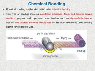 Chemical Bonding
➢ Chemical bonding is otherwise called to be adhesion bonding.
➢ This type of bonding involves powdered adhesives, foam and organic solvent
solutions, polymer and copolymer based binders such as styrene/butadiene as
well as vinyl acetate ethylene copolymers as the most commonly used bonding
agents for creation of web.
 