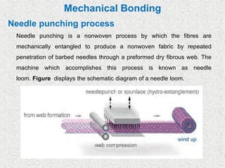 Mechanical Bonding
Needle punching process
Needle punching is a nonwoven process by which the fibres are
mechanically entangled to produce a nonwoven fabric by repeated
penetration of barbed needles through a preformed dry fibrous web. The
machine which accomplishes this process is known as needle
loom. Figure displays the schematic diagram of a needle loom.
 