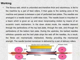 Working
• The fibrous web, which is unbonded and therefore thick and voluminous, is fed to
the machine by a pair of feed rollers. It then goes to the working zone of the
machine and passes in-between a pair of perforated bed plates. The needles are
arranged in a needle board in width-wise rows. The needle board is mounted on
a beam which is given an up and down reciprocating motion by means of an
eccentric crank mechanism. In the down stroke mode, the needles descend
through the perforations of the top bed plate, through the web, and through the
perforations of the bottom bed plate. During the upstroke, the barbed needles
withdraw upwards and the bed plate strips the web off the needles. As a result,
the fibres are mechanically interlocked, thereby providing the mechanical
strength. The needle bonded nonwoven is delivered by a pair of delivery rollers.
 