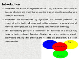 Introduction
➢ Nonwovens are known as engineered fabrics. They are created with a view to
targeted structure and properties by applying a set of scientific principles for a
variety of applications.
➢ Nonwovens are manufactured by high-speed and low-cost processes. As
compared to the traditional woven and knitting technology, a larger volume of
materials can be produced at a lower cost by using nonwoven technology.
➢ The manufacturing principles of nonwovens are manifested in a unique way
based on the technologies of creation of textiles, papers, and plastics as a result,
the structure and properties of nonwovens resemble, to a great extent, to those of
three materials.
 