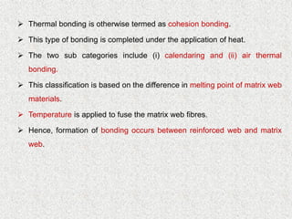 ➢ Thermal bonding is otherwise termed as cohesion bonding.
➢ This type of bonding is completed under the application of heat.
➢ The two sub categories include (i) calendaring and (ii) air thermal
bonding.
➢ This classification is based on the difference in melting point of matrix web
materials.
➢ Temperature is applied to fuse the matrix web fibres.
➢ Hence, formation of bonding occurs between reinforced web and matrix
web.
 