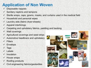 Application of Non Woven
✓ Disposable nappies
✓ Sanitary napkins and tampons
✓ Sterile wraps, caps, gowns, masks, and curtains used in the medical field
✓ Household and personal wipes
✓ Laundry aids (fabric dryer-sheets)
✓ Apparel interlinings
✓ Carpeting and upholstery fabrics, padding and backing
✓ Wall coverings
✓ Agricultural coverings and seed strips
✓ Automotive headliners and upholstery
✓ Filters
✓ Envelops
✓ Tags
✓ Labels
✓ Insulation
✓ House wraps
✓ Roofing products
✓ Civil engineering fabrics/geotextiles
 