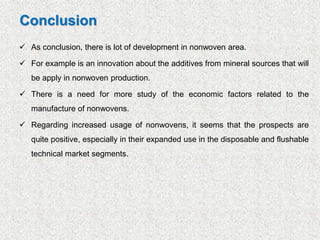 ✓ As conclusion, there is lot of development in nonwoven area.
✓ For example is an innovation about the additives from mineral sources that will
be apply in nonwoven production.
✓ There is a need for more study of the economic factors related to the
manufacture of nonwovens.
✓ Regarding increased usage of nonwovens, it seems that the prospects are
quite positive, especially in their expanded use in the disposable and flushable
technical market segments.
Conclusion
 