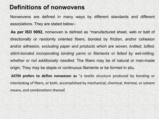 Definitions of nonwovens
Nonwovens are defined in many ways by different standards and different
associations. They are stated below:-
As per ISO 9092, nonwoven is defined as “manufactured sheet, web or batt of
directionally or randomly oriented fibers, bonded by friction, and/or cohesion
and/or adhesion, excluding paper and products which are woven, knitted, tufted,
stitch-bonded incorporating binding yarns or filaments or felted by wet-milling,
whether or not additionally needled. The fibers may be of natural or man-made
origin. They may be staple or continuous filaments or be formed in situ.
ASTM prefers to define nonwoven as “a textile structure produced by bonding or
interlocking of fibers, or both, accomplished by mechanical, chemical, thermal, or solvent
means, and combinations thereof.
 
