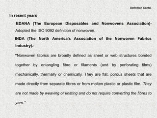 Definition Contd.
In resent years
EDANA (The European Disposables and Nonwovens Association)-
Adopted the ISO 9092 definition of nonwoven.
INDA (The North America’s Association of the Nonwoven Fabrics
Industry).-
“Nonwoven fabrics are broadly defined as sheet or web structures bonded
together by entangling fibre or filaments (and by perforating films)
mechanically, thermally or chemically. They are flat, porous sheets that are
made directly from separate fibres or from molten plastic or plastic film. They
are not made by weaving or knitting and do not require converting the fibres to
yarn.”
 
