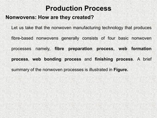 Production Process
Nonwovens: How are they created?
Let us take that the nonwoven manufacturing technology that produces
fibre-based nonwovens generally consists of four basic nonwoven
processes namely, fibre preparation process, web formation
process, web bonding process and finishing process. A brief
summary of the nonwoven processes is illustrated in Figure.
 