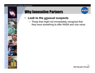 National Aeronautics and Space Administration




                                   Why Innovative Partners
                                   • Look to the unusual suspects
                                         – Those that might not immediately recognize that
                                           they have something to offer NASA and vice versa
NASA Goddard Space Flight Center




                                                                                                      10
                                                                                http://ipp.gsfc.nasa.gov
 