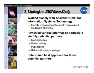 National Aeronautics and Space Administration




                                   3. Strategize: CMU Case Study
                                   • Worked closely with Assistant Chief for
                                     Information Systems Technology
NASA Goddard Space Flight Center




                                         – Identify organizations that would complement
                                           Goddard’s strengths

                                   • Reviewed various information sources to
                                     identify potential partners
                                         –   Market studies
                                         –   Patent activity
                                         –   Publications
                                         –   Relevant industry meetings

                                   • Determined best approach for these
                                     potential partners

                                                                                                       19
                                                                                 http://ipp.gsfc.nasa.gov
 