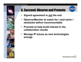 National Aeronautics and Space Administration




                                   6. Succeed: Observe and Promote
                                   • Signed agreement is not the end
                                   • Observe/Monitor to watch for—and solve—
NASA Goddard Space Flight Center




                                     obstacles before insurmountable
                                   • Promote to help build interest in the
                                     collaboration results
                                   • Manage IP issues as new technologies
                                     emerge




                                                                                             24
                                                                       http://ipp.gsfc.nasa.gov
 