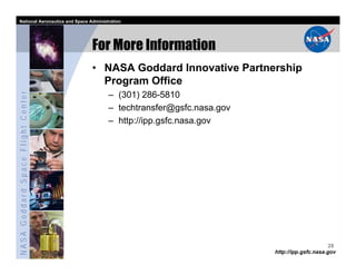 National Aeronautics and Space Administration




                                   For More Information
                                   • NASA Goddard Innovative Partnership
                                     Program Office
NASA Goddard Space Flight Center




                                         – (301) 286-5810
                                         – techtransfer@gsfc.nasa.gov
                                         – http://ipp.gsfc.nasa.gov




                                                                                              28
                                                                        http://ipp.gsfc.nasa.gov
 