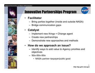 National Aeronautics and Space Administration




                                   Innovative Partnerships Program
                                   • Facilitator
                                         – Bring parties together (inside and outside NASA)
NASA Goddard Space Flight Center




                                         – Bridge communication gaps

                                   • Catalyst
                                         – Implement new things = Change agent
                                         – Create new partnerships
                                         – Demonstrate new approaches and methods

                                   • How do we approach an issue?
                                         – Identify ways to add value to Agency priorities and
                                           objectives
                                         – Win-Win-Win
                                                  • NASA–partner–taxpayer/public good

                                                                                                              3
                                                                                        http://ipp.gsfc.nasa.gov
 
