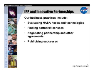 National Aeronautics and Space Administration




                                   IPP and Innovative Partnerships
                                   Our business practices include:
                                   • Evaluating NASA needs and technologies
NASA Goddard Space Flight Center




                                   • Finding partners/licensees
                                   • Negotiating partnership and other
                                     agreements
                                   • Publicizing successes




                                                                                           4
                                                                     http://ipp.gsfc.nasa.gov
 