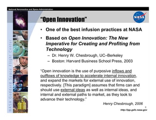 National Aeronautics and Space Administration




                                   “Open Innovation”
                                   • One of the best infusion practices at NASA
                                   • Based on Open Innovation: The New
NASA Goddard Space Flight Center




                                     Imperative for Creating and Profiting from
                                     Technology
                                         – Dr. Henry W. Chesbrough, UC–Berkeley
                                         – Boston: Harvard Business School Press, 2003

                                   “Open innovation is the use of purposive inflows and
                                   outflows of knowledge to accelerate internal innovation,
                                   and expand the markets for external use of innovation,
                                   respectively. [This paradigm] assumes that firms can and
                                   should use external ideas as well as internal ideas, and
                                   internal and external paths to market, as they look to
                                   advance their technology.”
                                                                      Henry Chesbrough, 2006
                                                                                                      9
                                                                                http://ipp.gsfc.nasa.gov
 