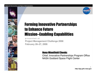 National Aeronautics and Space Administration




                                   Forming Innovative Partnerships
NASA Goddard Space Flight Center




                                   to Enhance Future
                                   Mission–Enabling Capabilities
                                   presented at
                                   Project Management Challenge 2008
                                   February 26–27, 2008


                                                  Nona Minnifield Cheeks
                                                  Chief, Innovative Partnerships Program Office
                                                  NASA Goddard Space Flight Center


                                                                                                      1
                                                                                http://ipp.gsfc.nasa.gov
 