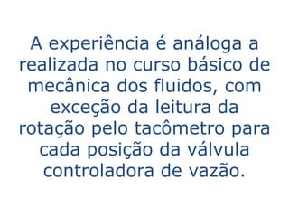 A experiência é análoga a
realizada no curso básico de
 mecânica dos fluidos, com
    exceção da leitura da
rotação pelo tacômetro para
  cada posição da válvula
   controladora de vazão.
 