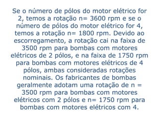 Se o número de pólos do motor elétrico for
   2, temos a rotação n= 3600 rpm e se o
  número de pólos do motor elétrico for 4,
 temos a rotação n= 1800 rpm. Devido ao
 escorregamento, a rotação cai na faixa de
    3500 rpm para bombas com motores
elétricos de 2 pólos, e na faixa de 1750 rpm
  para bombas com motores elétricos de 4
     pólos, ambas consideradas rotações
     nominais. Os fabricantes de bombas
  geralmente adotam uma rotação de n =
    3500 rpm para bombas com motores
 elétricos com 2 pólos e n= 1750 rpm para
    bombas com motores elétricos com 4.
 