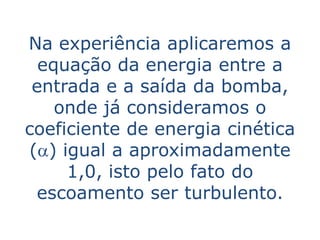 Na experiência aplicaremos a
  equação da energia entre a
 entrada e a saída da bomba,
    onde já consideramos o
coeficiente de energia cinética
(a) igual a aproximadamente
     1,0, isto pelo fato do
 escoamento ser turbulento.
 