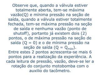 Observe que, quando a válvula estiver
      totalmente aberta, tem-se máxima
   vazão(Q) e mínima pressão na seção de
 saída, quando a válvula estiver totalmente
 fechada, tem-se máxima pressão na seção
    de saída e nenhuma vazão (ponto de
    shutoff), portanto já existem dois (2)
 pontos, o de máxima pressão na seção de
   saída (Q = 0) e o de mínima pressão na
          seção de saída (Q = Qmáx).
 Entre estes 2 pontos acrescenta-se mais 6
 pontos para a realização da experiência. A
cada leitura de pressão, vazão, deve-se ler a
   rotação do conjunto motobomba com o
             auxilio do tacômetro.
 