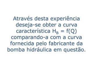 Através desta experiência
   deseja-se obter a curva
   característica HB = f(Q)
 comparando-a com a curva
 fornecida pelo fabricante da
bomba hidráulica em questão.
 