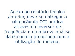 Anexo ao relatório técnico
  anterior, deve-se entregar a
    obtenção da CCI prática
     através do inversor de
frequência e uma breve análise
 da economia propiciada com a
      utilização do mesmo.
 