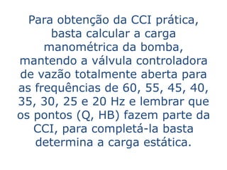 Para obtenção da CCI prática,
      basta calcular a carga
     manométrica da bomba,
mantendo a válvula controladora
de vazão totalmente aberta para
as frequências de 60, 55, 45, 40,
35, 30, 25 e 20 Hz e lembrar que
os pontos (Q, HB) fazem parte da
   CCI, para completá-la basta
   determina a carga estática.
 