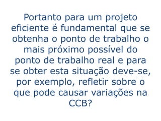 Portanto para um projeto
eficiente é fundamental que se
obtenha o ponto de trabalho o
   mais próximo possível do
 ponto de trabalho real e para
se obter esta situação deve-se,
 por exemplo, refletir sobre o
 que pode causar variações na
              CCB?
 