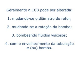 Geralmente a CCB pode ser alterada:

 1. mudando-se o diâmetro do rotor;

2. mudando-se a rotação da bomba;

   3. bombeando fluidos viscosos;

4. com o envelhecimento da tubulação
           e (ou) bomba.
 