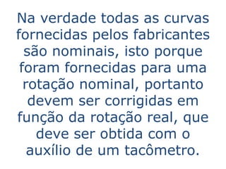 Na verdade todas as curvas
fornecidas pelos fabricantes
  são nominais, isto porque
 foram fornecidas para uma
  rotação nominal, portanto
   devem ser corrigidas em
função da rotação real, que
    deve ser obtida com o
   auxílio de um tacômetro.
 