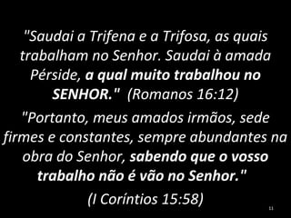 "Saudai a Trifena e a Trifosa, as quais
trabalham no Senhor. Saudai à amada
Pérside, a qual muito trabalhou no
SENHOR." (Romanos 16:12)
"Portanto, meus amados irmãos, sede
firmes e constantes, sempre abundantes na
obra do Senhor, sabendo que o vosso
trabalho não é vão no Senhor."
(I Coríntios 15:58) 11
 