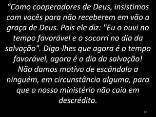 “Como cooperadores de Deus, insistimos
com vocês para não receberem em vão a
graça de Deus. Pois ele diz: "Eu o ouvi no
tempo favorável e o socorri no dia da
salvação". Digo-lhes que agora é o tempo
favorável, agora é o dia da salvação!
Não damos motivo de escândalo a
ninguém, em circunstância alguma, para
que o nosso ministério não caia em
descrédito.
12
 