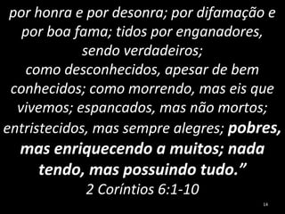por honra e por desonra; por difamação e
por boa fama; tidos por enganadores,
sendo verdadeiros;
como desconhecidos, apesar de bem
conhecidos; como morrendo, mas eis que
vivemos; espancados, mas não mortos;
entristecidos, mas sempre alegres; pobres,
mas enriquecendo a muitos; nada
tendo, mas possuindo tudo.”
2 Coríntios 6:1-10
14
 