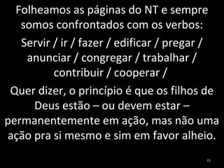 Folheamos as páginas do NT e sempre
somos confrontados com os verbos:
Servir / ir / fazer / edificar / pregar /
anunciar / congregar / trabalhar /
contribuir / cooperar /
Quer dizer, o princípio é que os filhos de
Deus estão – ou devem estar –
permanentemente em ação, mas não uma
ação pra si mesmo e sim em favor alheio.
15
 