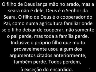 O filho de Deus lança mão no arado, mas a
seara não é dele, Deus é o Senhor da
Seara. O filho de Deus é o cooperador do
Pai, como numa agricultura familiar onde
se o filho deixar de cooperar, não somente
o pai perde, mas toda a família perde.
Inclusive o próprio filho que muito
provavelmente usou algum dos
argumentos citados anteriormente,
também perde. Todos perdem,
à exceção do encardido. 16
 