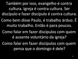 Também por isso, evangelho é contra
cultura. Igreja é contra cultura. Ser
discípulo e fazer discípulo é contra cultura.
Como bem disse Paulo, é trabalho árduo. É
muito trabalho. Então é para poucos.
Como falar em fazer discípulos com quem
é ausente voluntário da igreja?
Como falar em fazer discípulos com quem
pensa que o domingo é dele?
17
 
