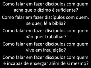 Como falar em fazer discípulos com quem
acha que o dízimo é suficiente?
Como falar em fazer discípulos com quem,
se quer, lê a bíblia?
Como falar em fazer discípulos com quem
não quer trabalhar?
Como falar em fazer discípulos com quem
vive em insujeição?
Como falar em fazer discípulos com quem
é incapaz de enxergar além de si mesmo?18
 