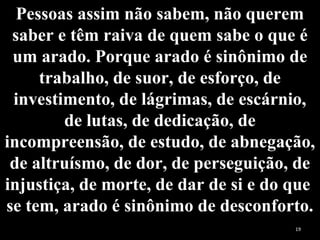 Pessoas assim não sabem, não querem
saber e têm raiva de quem sabe o que é
um arado. Porque arado é sinônimo de
trabalho, de suor, de esforço, de
investimento, de lágrimas, de escárnio,
de lutas, de dedicação, de
incompreensão, de estudo, de abnegação,
de altruísmo, de dor, de perseguição, de
injustiça, de morte, de dar de si e do que
se tem, arado é sinônimo de desconforto.
19
 