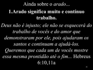 Ainda sobre o arado...
1.Arado significa muito e contínuo
trabalho.
Deus não é injusto; ele não se esquecerá do
trabalho de vocês e do amor que
demonstraram por ele, pois ajudaram os
santos e continuam a ajudá-los.
Queremos que cada um de vocês mostre
essa mesma prontidão até o fim... Hebreus
6:10,11a
21
 