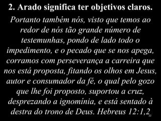 2. Arado significa ter objetivos claros.
Portanto também nós, visto que temos ao
redor de nós tão grande número de
testemunhas, pondo de lado todo o
impedimento, e o pecado que se nos apega,
corramos com perseverança a carreira que
nos está proposta, fitando os olhos em Jesus,
autor e consumador da fé, o qual pelo gozo
que lhe foi proposto, suportou a cruz,
desprezando a ignomínia, e está sentado à
destra do trono de Deus. Hebreus 12:1,222
 