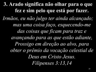 3. Arado significa não olhar para o que
fez e sim pelo que está por fazer.
Irmãos, eu não julgo ter ainda alcançado;
mas uma coisa faço, esquecendo-me
das coisas que ficam para traz e
avançando para as que estão adiante,
Prossigo em direção ao alvo, para
obter o prêmio da vocação celestial de
Deus em Cristo Jesus.
Filipenses 3:13,14
23
 