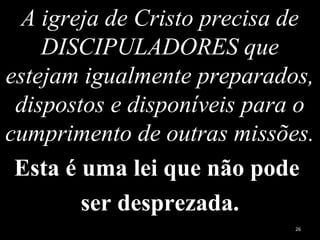 A igreja de Cristo precisa de
DISCIPULADORES que
estejam igualmente preparados,
dispostos e disponíveis para o
cumprimento de outras missões.
Esta é uma lei que não pode
ser desprezada.
26
 