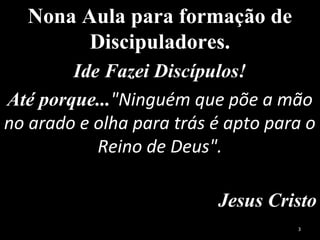 Nona Aula para formação de
Discipuladores.
Ide Fazei Discípulos!
Até porque..."Ninguém que põe a mão
no arado e olha para trás é apto para o
Reino de Deus".
Jesus Cristo
3
 
