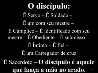 O discípulo:
É Servo – É Soldado –
É um com seu mestre –
É Cúmplice – É identificado com seu
mestre – É Obediente – É submisso –
É Íntimo – É fiel –
É um Carregador de cruz
É Sacerdote – O discípulo é aquele
que lança a mão no arado. 4
 