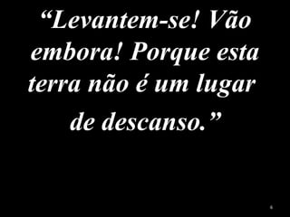 “Levantem-se! Vão
embora! Porque esta
terra não é um lugar
de descanso.”
6
 