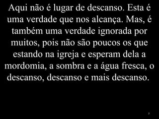 Aqui não é lugar de descanso. Esta é
uma verdade que nos alcança. Mas, é
também uma verdade ignorada por
muitos, pois não são poucos os que
estando na igreja e esperam dela a
mordomia, a sombra e a água fresca, o
descanso, descanso e mais descanso.
7
 