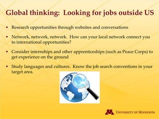 Global thinking: Looking for jobs outside US
• Research opportunities through websites and conversations

• Network, network, network. How can your local network connect you
  to international opportunities?

• Consider internships and other apprenticeships (such as Peace Corps) to
  get experience on the ground

• Study languages and cultures. Know the job search conventions in your
  target area.
 